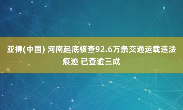 亚搏(中国) 河南起底核查92.6万条交通运载违法痕迹 已查逾三成