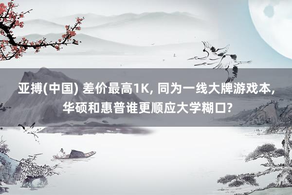 亚搏(中国) 差价最高1K， 同为一线大牌游戏本， 华硕和惠普谁更顺应大学糊口?