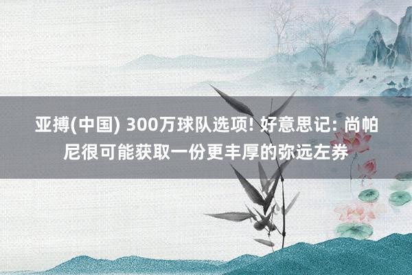 亚搏(中国) 300万球队选项! 好意思记: 尚帕尼很可能获取一份更丰厚的弥远左券
