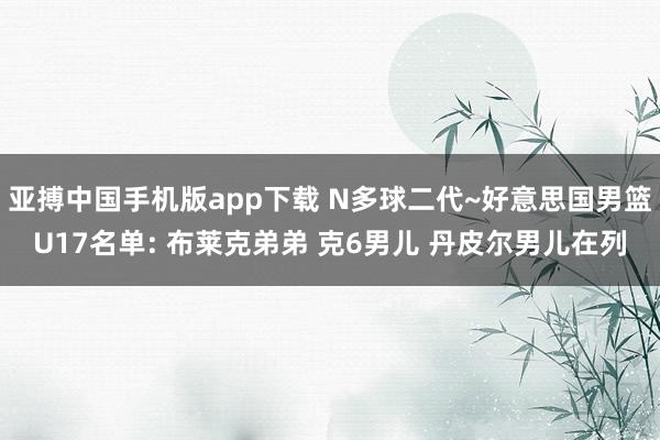 亚搏中国手机版app下载 N多球二代~好意思国男篮U17名单: 布莱克弟弟 克6男儿 丹皮尔男儿在列