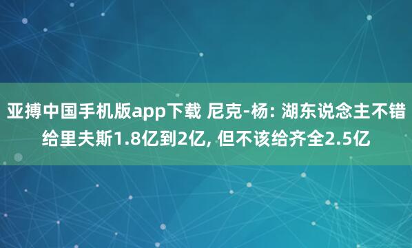 亚搏中国手机版app下载 尼克-杨: 湖东说念主不错给里夫斯1.8亿到2亿， 但不该给齐全2.5亿