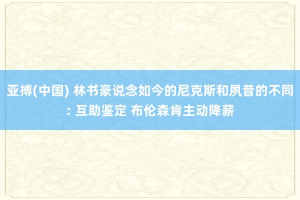 亚搏(中国) 林书豪说念如今的尼克斯和夙昔的不同: 互助鉴定 布伦森肯主动降薪