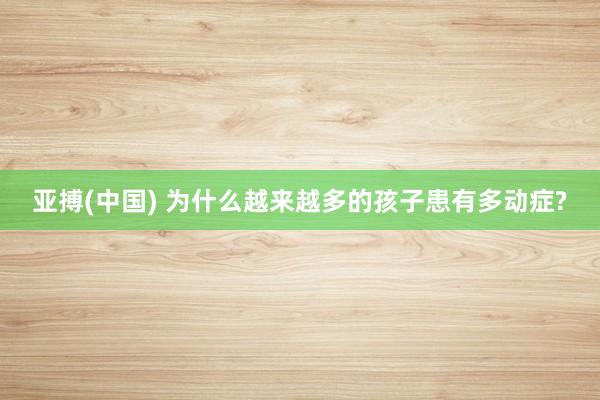 亚搏(中国) 为什么越来越多的孩子患有多动症?
