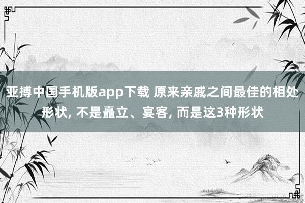 亚搏中国手机版app下载 原来亲戚之间最佳的相处形状， 不是矗立、宴客， 而是这3种形状