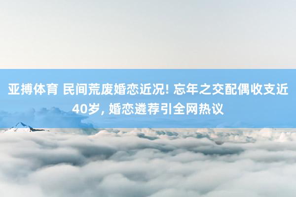 亚搏体育 民间荒废婚恋近况! 忘年之交配偶收支近40岁, 婚恋遴荐引全网热议