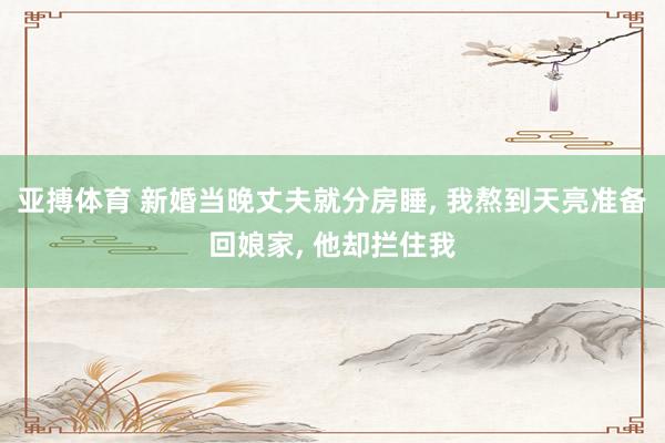 亚搏体育 新婚当晚丈夫就分房睡, 我熬到天亮准备回娘家, 他却拦住我